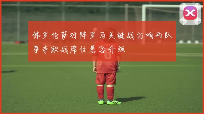 佛罗伦萨对阵罗马关键战打响两队争夺欧战席位悬念升级