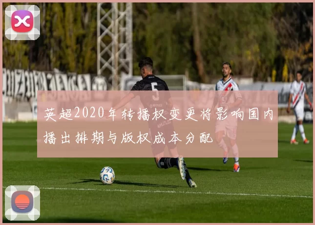 英超2020年转播权变更将影响国内播出排期与版权成本分配