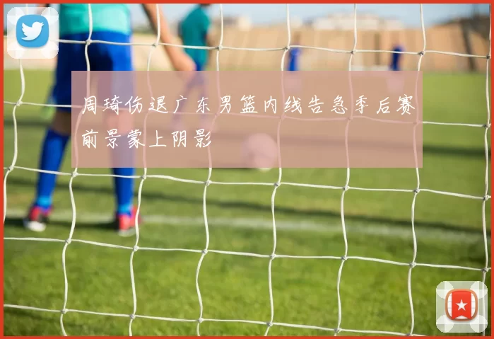 周琦伤退广东男篮内线告急季后赛前景蒙上阴影