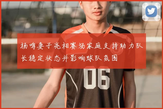 杨鸣妻子亮相赛场家庭支持助力队长稳定状态并影响球队氛围