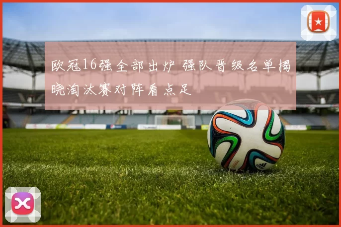 欧冠16强全部出炉 强队晋级名单揭晓淘汰赛对阵看点足