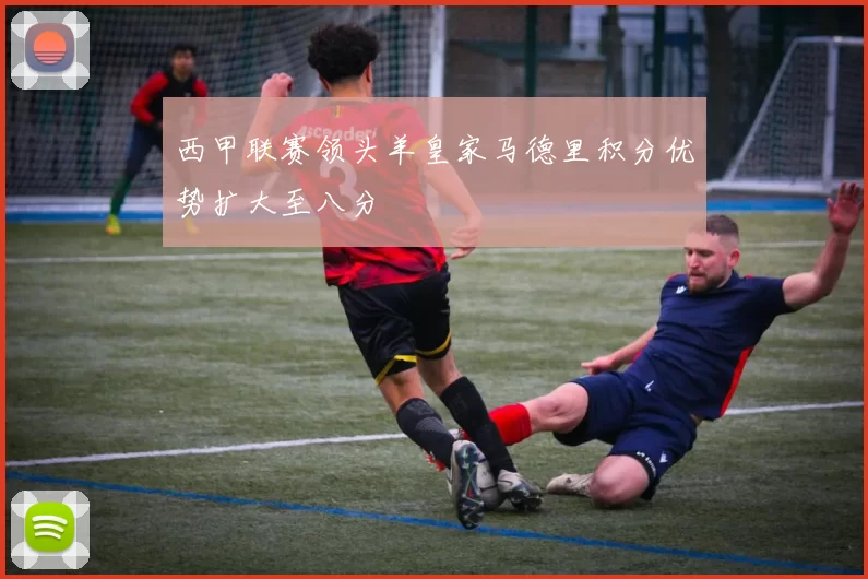 西甲联赛领头羊皇家马德里积分优势扩大至八分