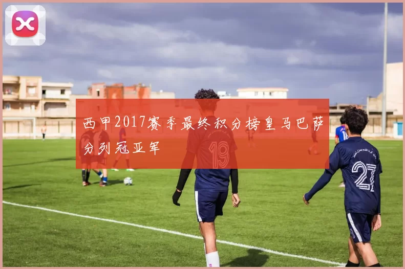 西甲2017赛季最终积分榜皇马巴萨分列冠亚军