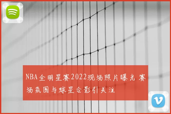 NBA全明星赛2022现场照片曝光 赛场氛围与球星合影引关注