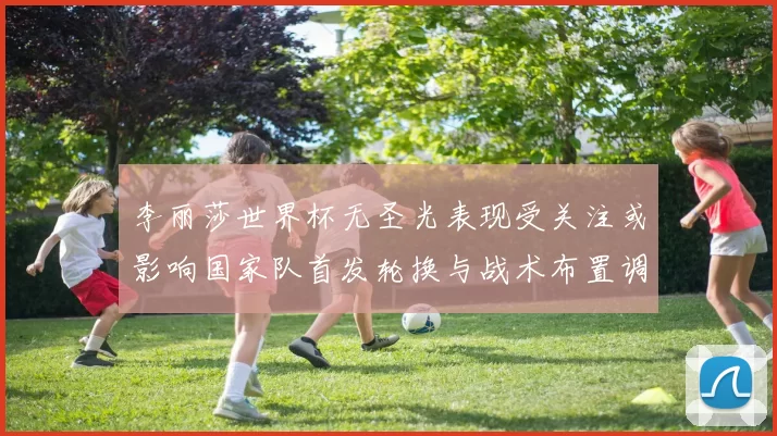李丽莎世界杯无圣光表现受关注或影响国家队首发轮换与战术布置调整