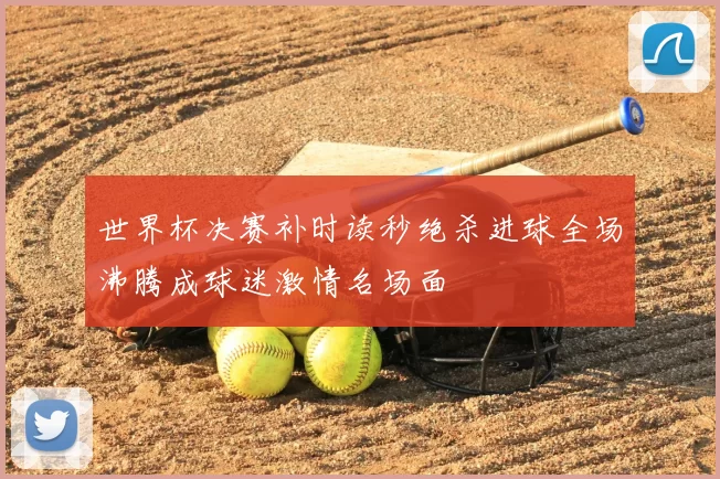 世界杯决赛补时读秒绝杀进球全场沸腾成球迷激情名场面