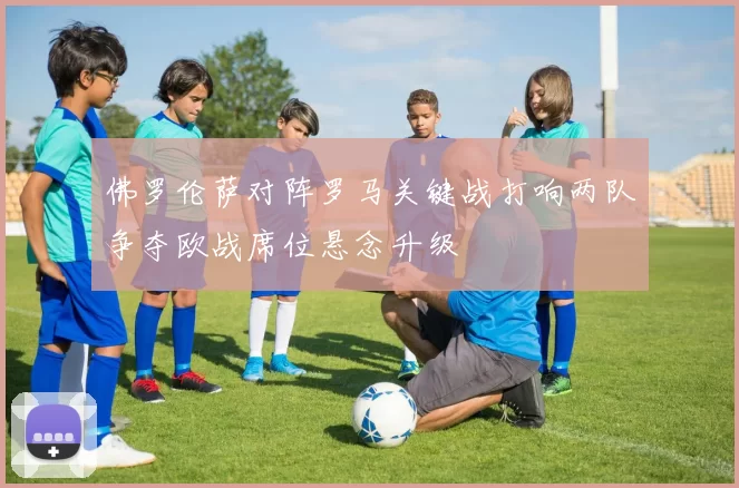 佛罗伦萨对阵罗马关键战打响两队争夺欧战席位悬念升级