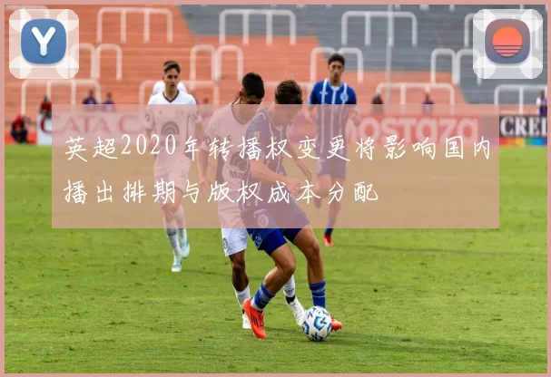 英超2020年转播权变更将影响国内播出排期与版权成本分配
