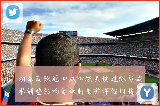切尔西欧冠回放回顾关键进球与战术调整影响晋级前景并评估门将表现