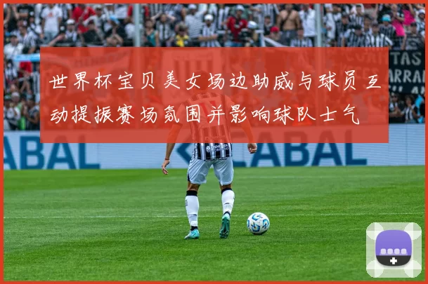 世界杯宝贝美女场边助威与球员互动提振赛场氛围并影响球队士气