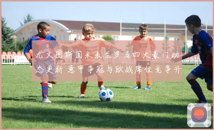 尤文图斯国米米兰罗马四大豪门动态更新 意甲争冠与欧战席位竞争升温