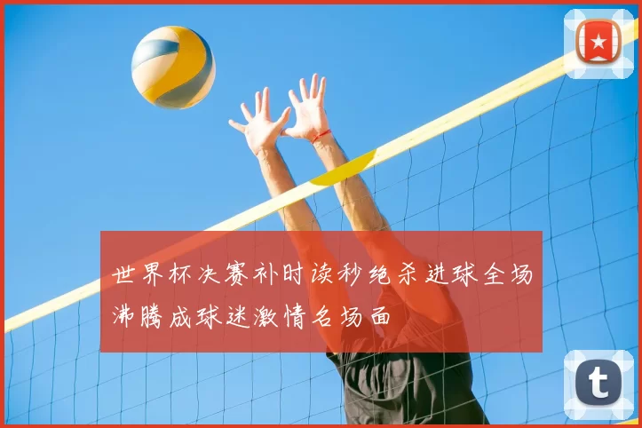 世界杯决赛补时读秒绝杀进球全场沸腾成球迷激情名场面