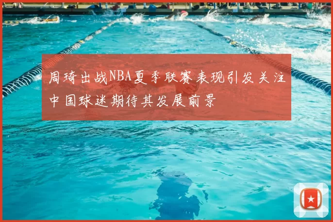 周琦出战NBA夏季联赛表现引发关注中国球迷期待其发展前景