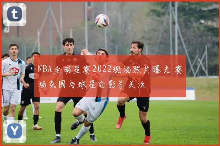 NBA全明星赛2022现场照片曝光 赛场氛围与球星合影引关注