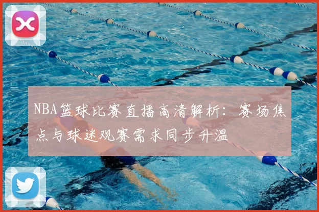 NBA篮球比赛直播高清解析:赛场焦点与球迷观赛需求同步升温