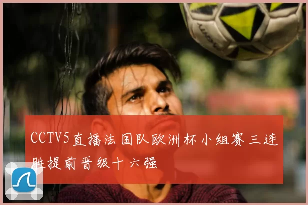 CCTV5直播法国队欧洲杯小组赛三连胜提前晋级十六强