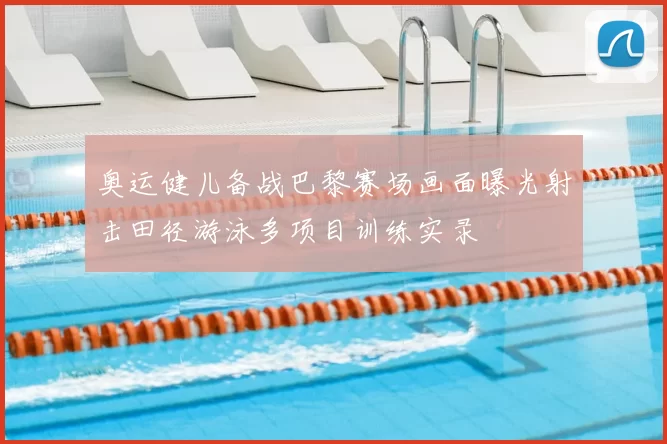 奥运健儿备战巴黎赛场画面曝光射击田径游泳多项目训练实录