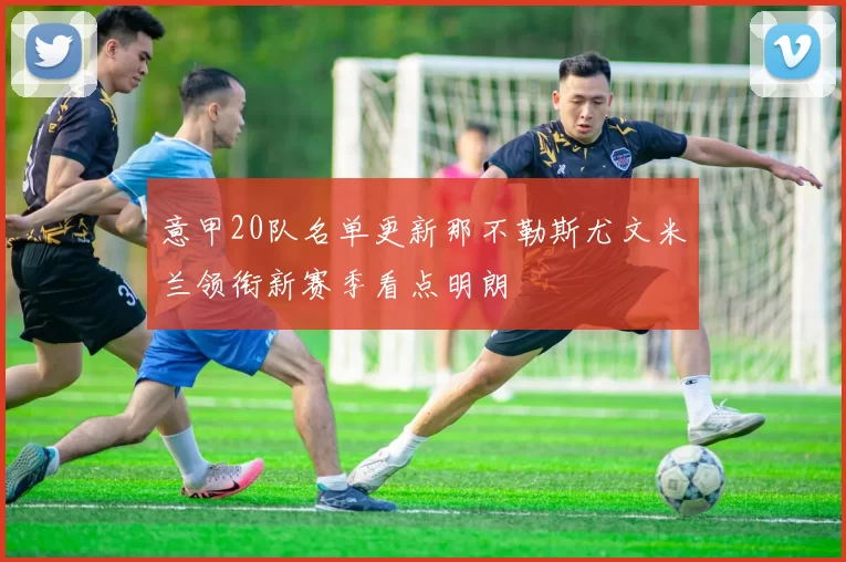 意甲20队名单更新那不勒斯尤文米兰领衔新赛季看点明朗