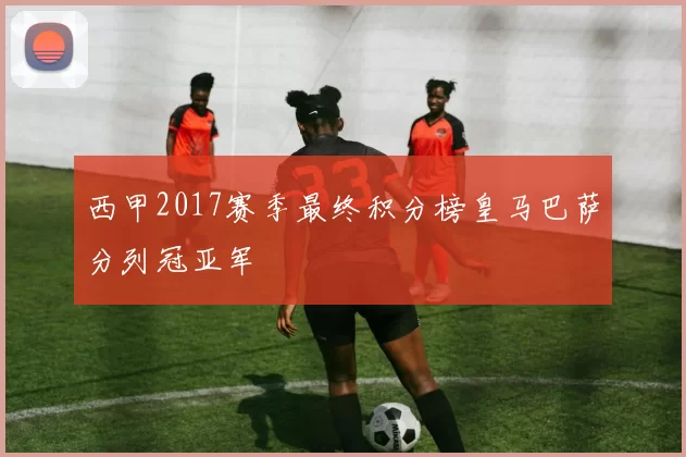 西甲2017赛季最终积分榜皇马巴萨分列冠亚军