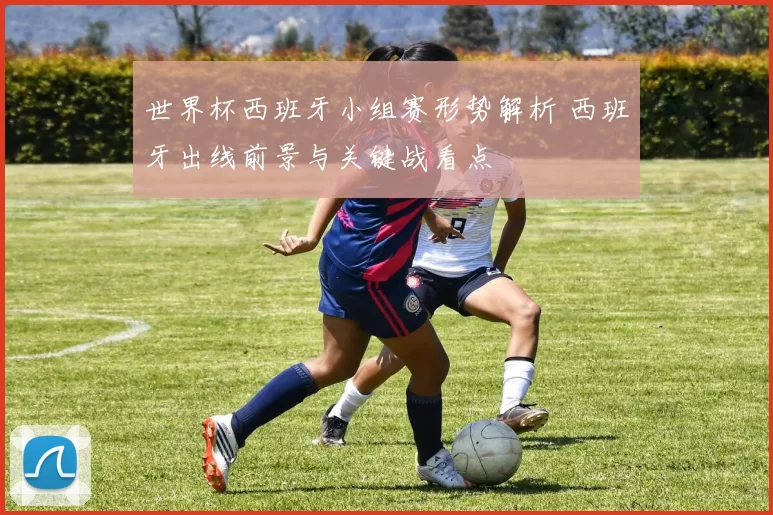 世界杯西班牙小组赛形势解析 西班牙出线前景与关键战看点