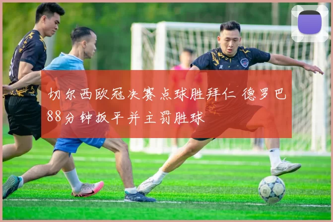 切尔西欧冠决赛点球胜拜仁 德罗巴88分钟扳平并主罚胜球