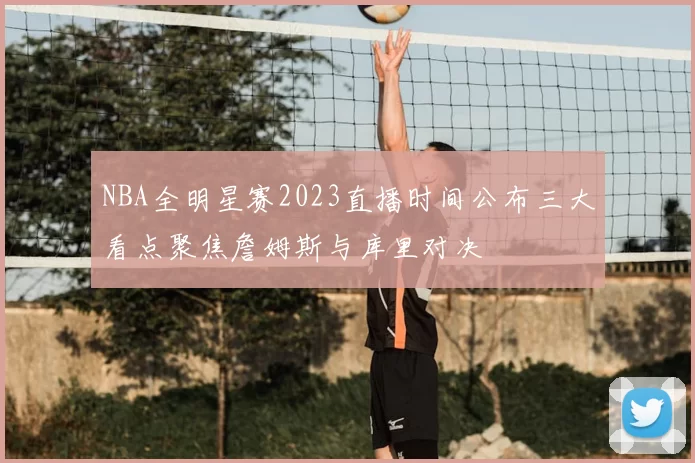 NBA全明星赛2023直播时间公布三大看点聚焦詹姆斯与库里对决