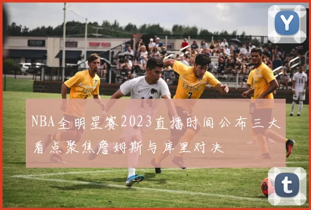 NBA全明星赛2023直播时间公布三大看点聚焦詹姆斯与库里对决