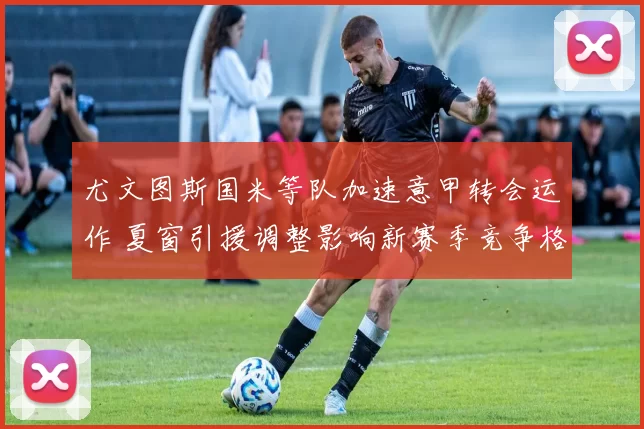 尤文图斯国米等队加速意甲转会运作 夏窗引援调整影响新赛季竞争格局