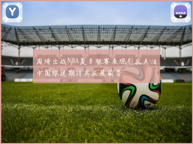 周琦出战NBA夏季联赛表现引发关注中国球迷期待其发展前景