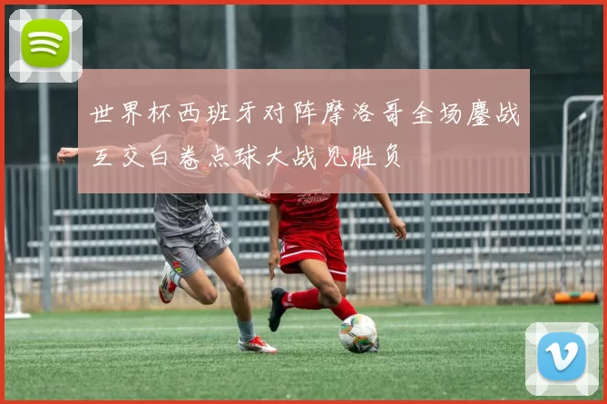 世界杯西班牙对阵摩洛哥全场鏖战互交白卷点球大战见胜负